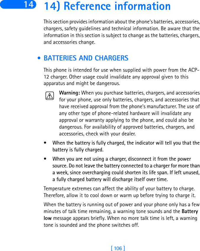 [ 106 ]14 14) Reference informationThis section provides information about the phone’s batteries, accessories, chargers, safety guidelines and technical information. Be aware that the information in this section is subject to change as the batteries, chargers, and accessories change. • BATTERIES AND CHARGERSThis phone is intended for use when supplied with power from the ACP-12 charger. Other usage could invalidate any approval given to this apparatus and might be dangerous.Warning: When you purchase batteries, chargers, and accessories for your phone, use only batteries, chargers, and accessories that have received approval from the phone’s manufacturer. The use of any other type of phone-related hardware will invalidate any approval or warranty applying to the phone, and could also be dangerous. For availability of approved batteries, chargers, and accessories, check with your dealer.• When the battery is fully charged, the indicator will tell you that the battery is fully charged.• When you are not using a charger, disconnect it from the power source. Do not leave the battery connected to a charger for more than a week, since overcharging could shorten its life span. If left unused, a fully charged battery will discharge itself over time.Temperature extremes can affect the ability of your battery to charge. Therefore, allow it to cool down or warm up before trying to charge it.When the battery is running out of power and your phone only has a few minutes of talk time remaining, a warning tone sounds and the Battery low message appears briefly. When no more talk time is left, a warning tone is sounded and the phone switches off.