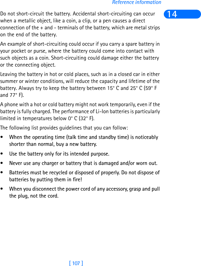 [ 107 ]Reference information14Do not short-circuit the battery. Accidental short-circuiting can occur when a metallic object, like a coin, a clip, or a pen causes a direct connection of the + and - terminals of the battery, which are metal strips on the end of the battery.An example of short-circuiting could occur if you carry a spare battery in your pocket or purse, where the battery could come into contact with such objects as a coin. Short-circuiting could damage either the battery or the connecting object.Leaving the battery in hot or cold places, such as in a closed car in either summer or winter conditions, will reduce the capacity and lifetime of the battery. Always try to keep the battery between 15° C and 25° C (59° F and 77° F).A phone with a hot or cold battery might not work temporarily, even if the battery is fully charged. The performance of Li-Ion batteries is particularly limited in temperatures below 0° C (32° F).The following list provides guidelines that you can follow:• When the operating time (talk time and standby time) is noticeably shorter than normal, buy a new battery.• Use the battery only for its intended purpose.• Never use any charger or battery that is damaged and/or worn out.• Batteries must be recycled or disposed of properly. Do not dispose of batteries by putting them in fire!• When you disconnect the power cord of any accessory, grasp and pull the plug, not the cord.