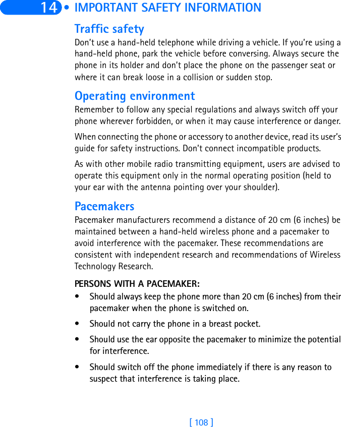 [ 108 ]14  • IMPORTANT SAFETY INFORMATIONTraffic safetyDon’t use a hand-held telephone while driving a vehicle. If you’re using a hand-held phone, park the vehicle before conversing. Always secure the phone in its holder and don’t place the phone on the passenger seat or where it can break loose in a collision or sudden stop.Operating environmentRemember to follow any special regulations and always switch off your phone wherever forbidden, or when it may cause interference or danger.When connecting the phone or accessory to another device, read its user’s guide for safety instructions. Don’t connect incompatible products.As with other mobile radio transmitting equipment, users are advised to operate this equipment only in the normal operating position (held to your ear with the antenna pointing over your shoulder).PacemakersPacemaker manufacturers recommend a distance of 20 cm (6 inches) be maintained between a hand-held wireless phone and a pacemaker to avoid interference with the pacemaker. These recommendations are consistent with independent research and recommendations of Wireless Technology Research.PERSONS WITH A PACEMAKER:• Should always keep the phone more than 20 cm (6 inches) from their pacemaker when the phone is switched on.• Should not carry the phone in a breast pocket.• Should use the ear opposite the pacemaker to minimize the potential for interference.• Should switch off the phone immediately if there is any reason to suspect that interference is taking place.