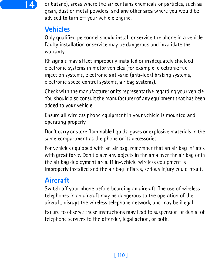 [ 110 ]14 or butane), areas where the air contains chemicals or particles, such as grain, dust or metal powders, and any other area where you would be advised to turn off your vehicle engine.VehiclesOnly qualified personnel should install or service the phone in a vehicle. Faulty installation or service may be dangerous and invalidate the warranty.RF signals may affect improperly installed or inadequately shielded electronic systems in motor vehicles (for example, electronic fuel injection systems, electronic anti-skid (anti-lock) braking systems, electronic speed control systems, air bag systems).Check with the manufacturer or its representative regarding your vehicle. You should also consult the manufacturer of any equipment that has been added to your vehicle.Ensure all wireless phone equipment in your vehicle is mounted and operating properly.Don’t carry or store flammable liquids, gases or explosive materials in the same compartment as the phone or its accessories.For vehicles equipped with an air bag, remember that an air bag inflates with great force. Don’t place any objects in the area over the air bag or in the air bag deployment area. If in-vehicle wireless equipment is improperly installed and the air bag inflates, serious injury could result.AircraftSwitch off your phone before boarding an aircraft. The use of wireless telephones in an aircraft may be dangerous to the operation of the aircraft, disrupt the wireless telephone network, and may be illegal.Failure to observe these instructions may lead to suspension or denial of telephone services to the offender, legal action, or both.