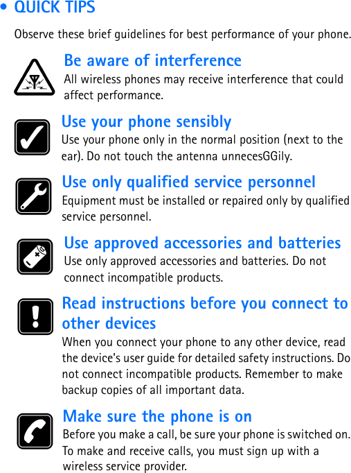  • QUICK TIPSObserve these brief guidelines for best performance of your phone.Be aware of interferenceAll wireless phones may receive interference that could affect performance. Use your phone sensiblyUse your phone only in the normal position (next to the ear). Do not touch the antenna unnecesGGily. Use only qualified service personnelEquipment must be installed or repaired only by qualified service personnel. Use approved accessories and batteriesUse only approved accessories and batteries. Do not connect incompatible products. Read instructions before you connect to other devicesWhen you connect your phone to any other device, read the device’s user guide for detailed safety instructions. Do not connect incompatible products. Remember to make backup copies of all important data. Make sure the phone is onBefore you make a call, be sure your phone is switched on. To make and receive calls, you must sign up with a wireless service provider.