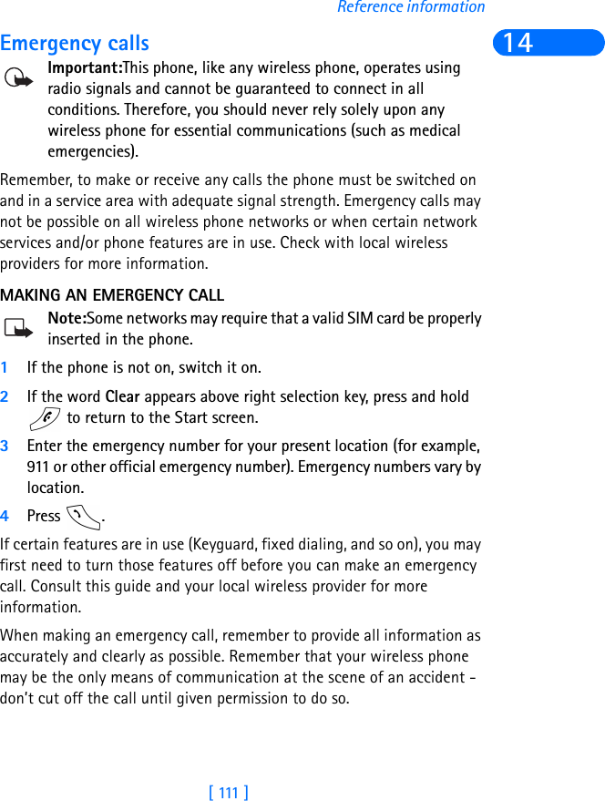 [  111  ]Reference information14Emergency callsImportant:This phone, like any wireless phone, operates using radio signals and cannot be guaranteed to connect in all conditions. Therefore, you should never rely solely upon any wireless phone for essential communications (such as medical emergencies).Remember, to make or receive any calls the phone must be switched on and in a service area with adequate signal strength. Emergency calls may not be possible on all wireless phone networks or when certain network services and/or phone features are in use. Check with local wireless providers for more information.MAKING AN EMERGENCY CALLNote:Some networks may require that a valid SIM card be properly inserted in the phone.1If the phone is not on, switch it on.2If the word Clear appears above right selection key, press and hold  to return to the Start screen.3Enter the emergency number for your present location (for example, 911 or other official emergency number). Emergency numbers vary by location.4Press .If certain features are in use (Keyguard, fixed dialing, and so on), you may first need to turn those features off before you can make an emergency call. Consult this guide and your local wireless provider for more information.When making an emergency call, remember to provide all information as accurately and clearly as possible. Remember that your wireless phone may be the only means of communication at the scene of an accident - don’t cut off the call until given permission to do so.