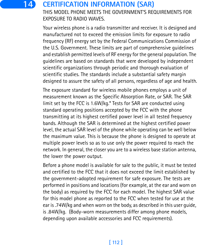 [ 112 ]14 CERTIFICATION INFORMATION (SAR)THIS MODEL PHONE MEETS THE GOVERNMENT&apos;S REQUIREMENTS FOR EXPOSURE TO RADIO WAVES.Your wireless phone is a radio transmitter and receiver. It is designed and manufactured not to exceed the emission limits for exposure to radio frequency (RF) energy set by the Federal Communications Commission of the U.S. Government. These limits are part of comprehensive guidelines and establish permitted levels of RF energy for the general population. The guidelines are based on standards that were developed by independent scientific organizations through periodic and thorough evaluation of scientific studies. The standards include a substantial safety margin designed to assure the safety of all persons, regardless of age and health.The exposure standard for wireless mobile phones employs a unit of measurement known as the Specific Absorption Rate, or SAR. The SAR limit set by the FCC is 1.6W/kg.* Tests for SAR are conducted using standard operating positions accepted by the FCC with the phone transmitting at its highest certified power level in all tested frequency bands. Although the SAR is determined at the highest certified power level, the actual SAR level of the phone while operating can be well below the maximum value. This is because the phone is designed to operate at multiple power levels so as to use only the power required to reach the network. In general, the closer you are to a wireless base station antenna, the lower the power output. Before a phone model is available for sale to the public, it must be tested and certified to the FCC that it does not exceed the limit established by the government-adopted requirement for safe exposure. The tests are performed in positions and locations (for example, at the ear and worn on the body) as required by the FCC for each model. The highest SAR value for this model phone as reported to the FCC when tested for use at the ear is .74W/kg and when worn on the body, as described in this user guide, is .84W/kg.  (Body-worn measurements differ among phone models, depending upon available accessories and FCC requirements). 