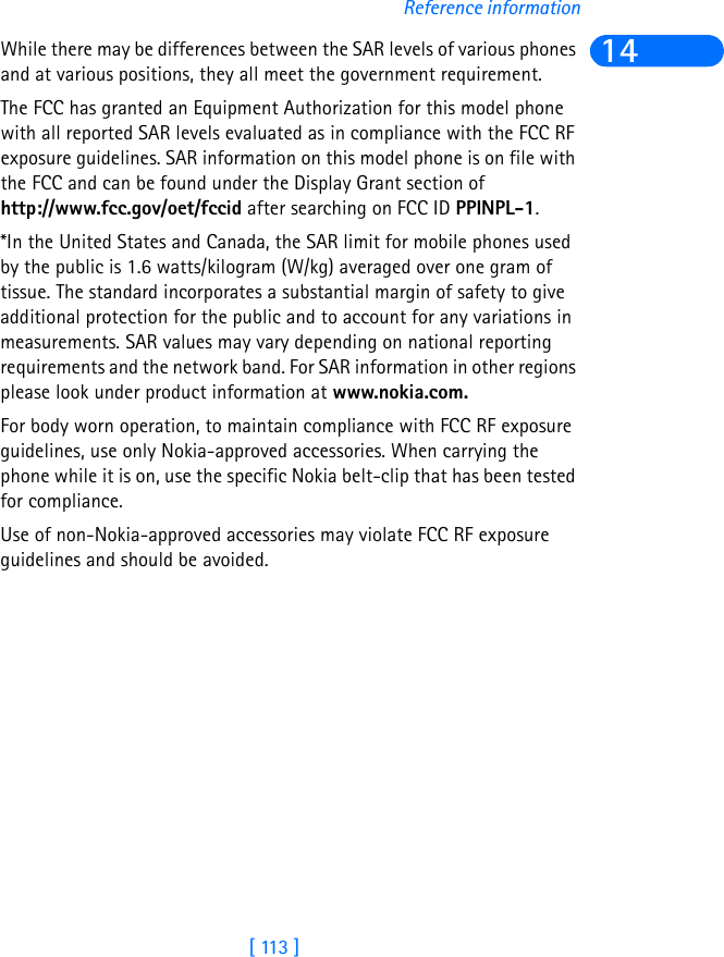 [ 113 ]Reference information14While there may be differences between the SAR levels of various phones and at various positions, they all meet the government requirement. The FCC has granted an Equipment Authorization for this model phone with all reported SAR levels evaluated as in compliance with the FCC RF exposure guidelines. SAR information on this model phone is on file with the FCC and can be found under the Display Grant section of http://www.fcc.gov/oet/fccid after searching on FCC ID PPINPL-1.*In the United States and Canada, the SAR limit for mobile phones used by the public is 1.6 watts/kilogram (W/kg) averaged over one gram of tissue. The standard incorporates a substantial margin of safety to give additional protection for the public and to account for any variations in measurements. SAR values may vary depending on national reporting requirements and the network band. For SAR information in other regions please look under product information at www.nokia.com.For body worn operation, to maintain compliance with FCC RF exposure guidelines, use only Nokia-approved accessories. When carrying the phone while it is on, use the specific Nokia belt-clip that has been tested for compliance.Use of non-Nokia-approved accessories may violate FCC RF exposure guidelines and should be avoided.