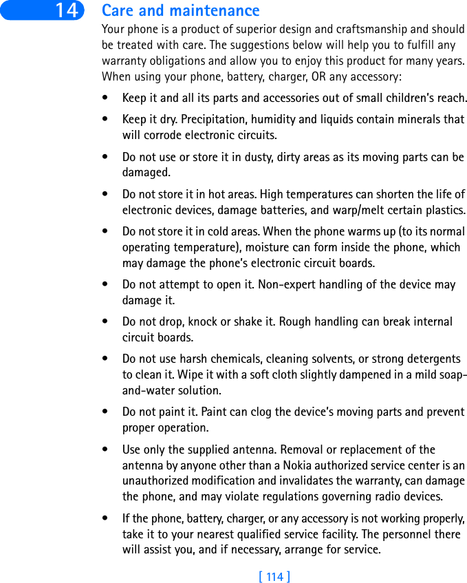 [ 114 ]14 Care and maintenanceYour phone is a product of superior design and craftsmanship and should be treated with care. The suggestions below will help you to fulfill any warranty obligations and allow you to enjoy this product for many years. When using your phone, battery, charger, OR any accessory:• Keep it and all its parts and accessories out of small children’s reach.• Keep it dry. Precipitation, humidity and liquids contain minerals that will corrode electronic circuits.• Do not use or store it in dusty, dirty areas as its moving parts can be damaged.• Do not store it in hot areas. High temperatures can shorten the life of electronic devices, damage batteries, and warp/melt certain plastics.• Do not store it in cold areas. When the phone warms up (to its normal operating temperature), moisture can form inside the phone, which may damage the phone’s electronic circuit boards.• Do not attempt to open it. Non-expert handling of the device may damage it.• Do not drop, knock or shake it. Rough handling can break internal circuit boards.• Do not use harsh chemicals, cleaning solvents, or strong detergents to clean it. Wipe it with a soft cloth slightly dampened in a mild soap-and-water solution.• Do not paint it. Paint can clog the device’s moving parts and prevent proper operation.• Use only the supplied antenna. Removal or replacement of the antenna by anyone other than a Nokia authorized service center is an unauthorized modification and invalidates the warranty, can damage the phone, and may violate regulations governing radio devices.• If the phone, battery, charger, or any accessory is not working properly, take it to your nearest qualified service facility. The personnel there will assist you, and if necessary, arrange for service.