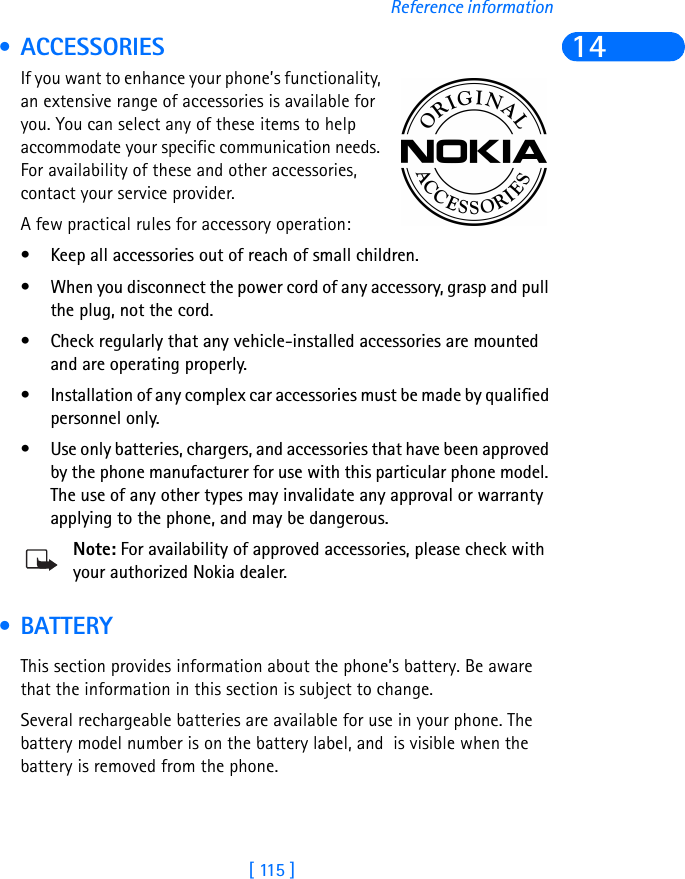 [ 115 ]Reference information14 • ACCESSORIESIf you want to enhance your phone’s functionality, an extensive range of accessories is available for you. You can select any of these items to help accommodate your specific communication needs. For availability of these and other accessories, contact your service provider. A few practical rules for accessory operation:• Keep all accessories out of reach of small children.• When you disconnect the power cord of any accessory, grasp and pull the plug, not the cord.• Check regularly that any vehicle-installed accessories are mounted and are operating properly.• Installation of any complex car accessories must be made by qualified personnel only.• Use only batteries, chargers, and accessories that have been approved by the phone manufacturer for use with this particular phone model. The use of any other types may invalidate any approval or warranty applying to the phone, and may be dangerous.Note: For availability of approved accessories, please check with your authorized Nokia dealer. • BATTERYThis section provides information about the phone’s battery. Be aware that the information in this section is subject to change.Several rechargeable batteries are available for use in your phone. The battery model number is on the battery label, and  is visible when the battery is removed from the phone.