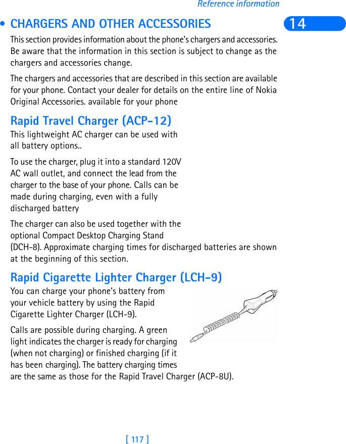 [ 117 ]Reference information14 • CHARGERS AND OTHER ACCESSORIESThis section provides information about the phone’s chargers and accessories. Be aware that the information in this section is subject to change as the chargers and accessories change.The chargers and accessories that are described in this section are available for your phone. Contact your dealer for details on the entire line of Nokia Original Accessories. available for your phoneRapid Travel Charger (ACP-12)This lightweight AC charger can be used with all battery options.. To use the charger, plug it into a standard 120V AC wall outlet, and connect the lead from the charger to the base of your phone. Calls can be made during charging, even with a fully discharged batteryThe charger can also be used together with the optional Compact Desktop Charging Stand (DCH-8). Approximate charging times for discharged batteries are shown at the beginning of this section.Rapid Cigarette Lighter Charger (LCH-9)You can charge your phone’s battery from your vehicle battery by using the Rapid Cigarette Lighter Charger (LCH-9). Calls are possible during charging. A green light indicates the charger is ready for charging (when not charging) or finished charging (if it has been charging). The battery charging times are the same as those for the Rapid Travel Charger (ACP-8U).