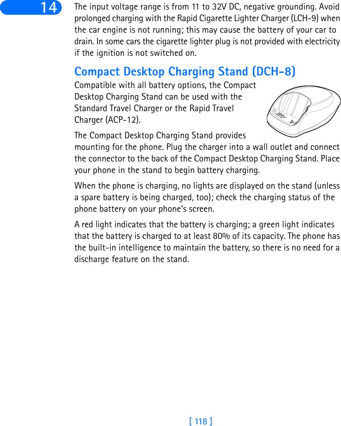 [ 118 ]14 The input voltage range is from 11 to 32V DC, negative grounding. Avoid prolonged charging with the Rapid Cigarette Lighter Charger (LCH-9) when the car engine is not running; this may cause the battery of your car to drain. In some cars the cigarette lighter plug is not provided with electricity if the ignition is not switched on.Compact Desktop Charging Stand (DCH-8)Compatible with all battery options, the Compact Desktop Charging Stand can be used with the Standard Travel Charger or the Rapid Travel Charger (ACP-12). The Compact Desktop Charging Stand provides mounting for the phone. Plug the charger into a wall outlet and connect the connector to the back of the Compact Desktop Charging Stand. Place your phone in the stand to begin battery charging. When the phone is charging, no lights are displayed on the stand (unless a spare battery is being charged, too); check the charging status of the phone battery on your phone’s screen.A red light indicates that the battery is charging; a green light indicates that the battery is charged to at least 80% of its capacity. The phone has the built-in intelligence to maintain the battery, so there is no need for a discharge feature on the stand.