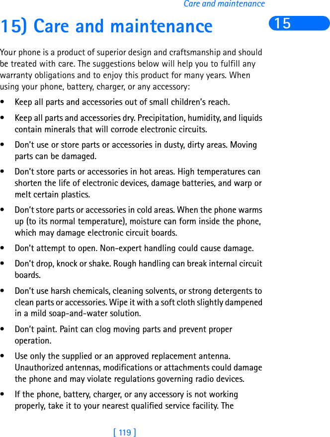 [ 119 ]Care and maintenance1515) Care and maintenanceYour phone is a product of superior design and craftsmanship and should be treated with care. The suggestions below will help you to fulfill any warranty obligations and to enjoy this product for many years. When using your phone, battery, charger, or any accessory:• Keep all parts and accessories out of small children’s reach.• Keep all parts and accessories dry. Precipitation, humidity, and liquids contain minerals that will corrode electronic circuits.• Don’t use or store parts or accessories in dusty, dirty areas. Moving parts can be damaged.• Don’t store parts or accessories in hot areas. High temperatures can shorten the life of electronic devices, damage batteries, and warp or melt certain plastics.• Don’t store parts or accessories in cold areas. When the phone warms up (to its normal temperature), moisture can form inside the phone, which may damage electronic circuit boards.• Don’t attempt to open. Non-expert handling could cause damage.• Don’t drop, knock or shake. Rough handling can break internal circuit boards.• Don’t use harsh chemicals, cleaning solvents, or strong detergents to clean parts or accessories. Wipe it with a soft cloth slightly dampened in a mild soap-and-water solution.• Don’t paint. Paint can clog moving parts and prevent proper operation.• Use only the supplied or an approved replacement antenna. Unauthorized antennas, modifications or attachments could damage the phone and may violate regulations governing radio devices.• If the phone, battery, charger, or any accessory is not working properly, take it to your nearest qualified service facility. The 