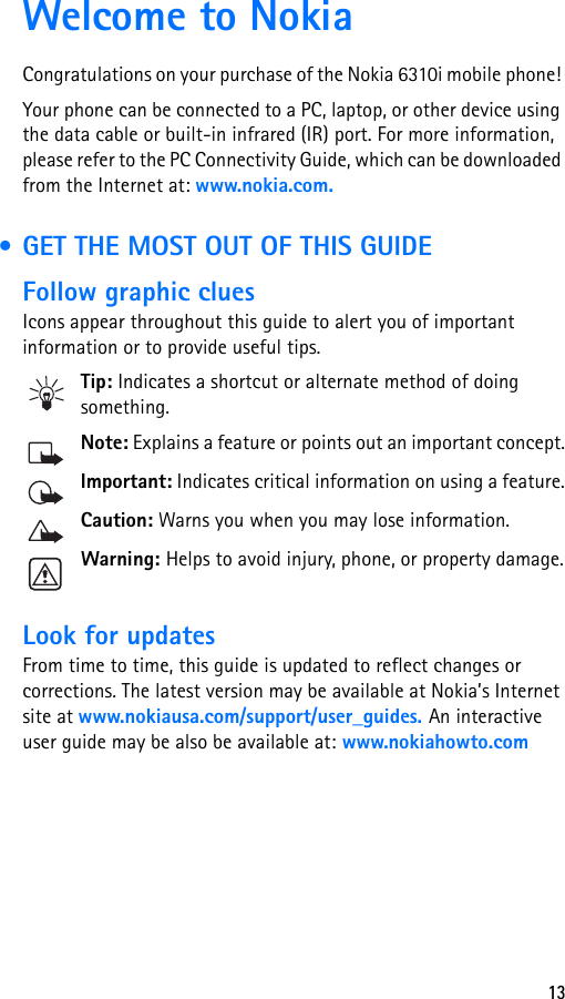 13Welcome to NokiaCongratulations on your purchase of the Nokia 6310i mobile phone! Your phone can be connected to a PC, laptop, or other device using the data cable or built-in infrared (IR) port. For more information, please refer to the PC Connectivity Guide, which can be downloaded from the Internet at: www.nokia.com. • GET THE MOST OUT OF THIS GUIDEFollow graphic cluesIcons appear throughout this guide to alert you of important information or to provide useful tips.Tip: Indicates a shortcut or alternate method of doing something.Note: Explains a feature or points out an important concept.Important: Indicates critical information on using a feature.Caution: Warns you when you may lose information.Warning: Helps to avoid injury, phone, or property damage.Look for updatesFrom time to time, this guide is updated to reflect changes or corrections. The latest version may be available at Nokia’s Internet site at www.nokiausa.com/support/user_guides. An interactive user guide may be also be available at: www.nokiahowto.com 