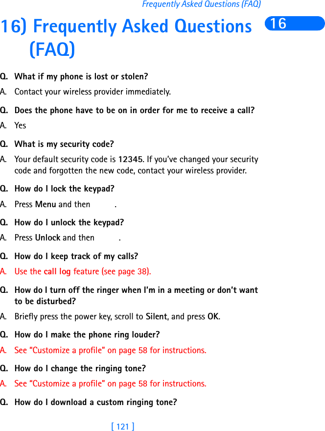 [ 121 ]Frequently Asked Questions (FAQ)1616) Frequently Asked Questions (FAQ)Q. What if my phone is lost or stolen?A. Contact your wireless provider immediately.Q. Does the phone have to be on in order for me to receive a call?A. YesQ. What is my security code?A. Your default security code is 12345. If you’ve changed your security code and forgotten the new code, contact your wireless provider.Q. How do I lock the keypad?A. Press Menu and then  .Q. How do I unlock the keypad?A. Press Unlock and then  .Q. How do I keep track of my calls?A. Use the call log feature (see page 38).Q. How do I turn off the ringer when I’m in a meeting or don’t want to be disturbed?A. Briefly press the power key, scroll to Silent, and press OK.Q. How do I make the phone ring louder?A. See “Customize a profile” on page 58 for instructions.Q. How do I change the ringing tone? A. See “Customize a profile” on page 58 for instructions.Q. How do I download a custom ringing tone?