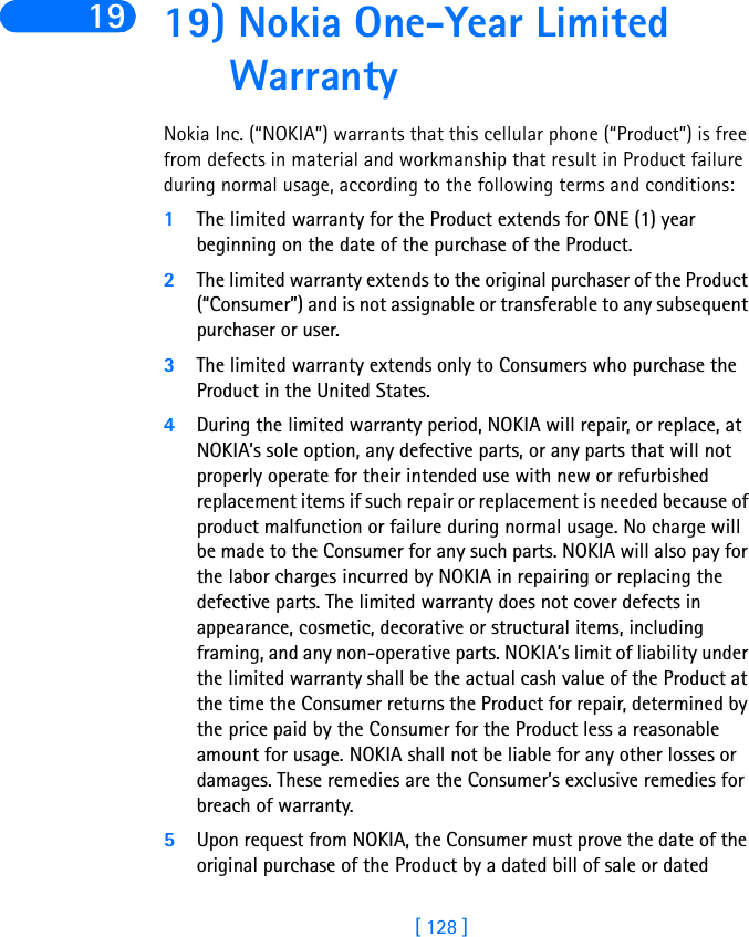 [ 128 ]19 19) Nokia One-Year Limited WarrantyNokia Inc. (“NOKIA”) warrants that this cellular phone (“Product”) is free from defects in material and workmanship that result in Product failure during normal usage, according to the following terms and conditions:1The limited warranty for the Product extends for ONE (1) year beginning on the date of the purchase of the Product.2The limited warranty extends to the original purchaser of the Product (“Consumer”) and is not assignable or transferable to any subsequent purchaser or user.3The limited warranty extends only to Consumers who purchase the Product in the United States.4During the limited warranty period, NOKIA will repair, or replace, at NOKIA’s sole option, any defective parts, or any parts that will not properly operate for their intended use with new or refurbished replacement items if such repair or replacement is needed because of product malfunction or failure during normal usage. No charge will be made to the Consumer for any such parts. NOKIA will also pay for the labor charges incurred by NOKIA in repairing or replacing the defective parts. The limited warranty does not cover defects in appearance, cosmetic, decorative or structural items, including framing, and any non-operative parts. NOKIA’s limit of liability under the limited warranty shall be the actual cash value of the Product at the time the Consumer returns the Product for repair, determined by the price paid by the Consumer for the Product less a reasonable amount for usage. NOKIA shall not be liable for any other losses or damages. These remedies are the Consumer’s exclusive remedies for breach of warranty.5Upon request from NOKIA, the Consumer must prove the date of the original purchase of the Product by a dated bill of sale or dated 