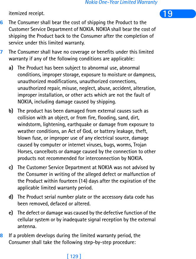 [ 129 ]Nokia One-Year Limited Warranty19itemized receipt.6The Consumer shall bear the cost of shipping the Product to the Customer Service Department of NOKIA. NOKIA shall bear the cost of shipping the Product back to the Consumer after the completion of service under this limited warranty.7The Consumer shall have no coverage or benefits under this limited warranty if any of the following conditions are applicable:a) The Product has been subject to abnormal use, abnormal conditions, improper storage, exposure to moisture or dampness, unauthorized modifications, unauthorized connections, unauthorized repair, misuse, neglect, abuse, accident, alteration, improper installation, or other acts which are not the fault of NOKIA, including damage caused by shipping.b) The product has been damaged from external causes such as collision with an object, or from fire, flooding, sand, dirt, windstorm, lightening, earthquake or damage from exposure to weather conditions, an Act of God, or battery leakage, theft, blown fuse, or improper use of any electrical source, damage caused by computer or internet viruses, bugs, worms, Trojan Horses, cancelbots or damage caused by the connection to other products not recommended for interconnection by NOKIA.c) The Customer Service Department at NOKIA was not advised by the Consumer in writing of the alleged defect or malfunction of the Product within fourteen (14) days after the expiration of the applicable limited warranty period.d) The Product serial number plate or the accessory data code has been removed, defaced or altered.e) The defect or damage was caused by the defective function of the cellular system or by inadequate signal reception by the external antenna.8If a problem develops during the limited warranty period, the Consumer shall take the following step-by-step procedure: