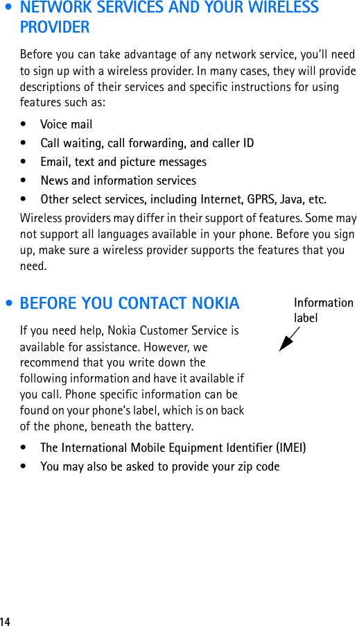 14 • NETWORK SERVICES AND YOUR WIRELESS PROVIDERBefore you can take advantage of any network service, you’ll need to sign up with a wireless provider. In many cases, they will provide descriptions of their services and specific instructions for using features such as:• Voice mail• Call waiting, call forwarding, and caller ID• Email, text and picture messages• News and information services• Other select services, including Internet, GPRS, Java, etc. Wireless providers may differ in their support of features. Some may not support all languages available in your phone. Before you sign up, make sure a wireless provider supports the features that you need. • BEFORE YOU CONTACT NOKIAIf you need help, Nokia Customer Service is available for assistance. However, we recommend that you write down the following information and have it available if you call. Phone specific information can be found on your phone’s label, which is on back of the phone, beneath the battery.• The International Mobile Equipment Identifier (IMEI)• You may also be asked to provide your zip codeInformationlabel