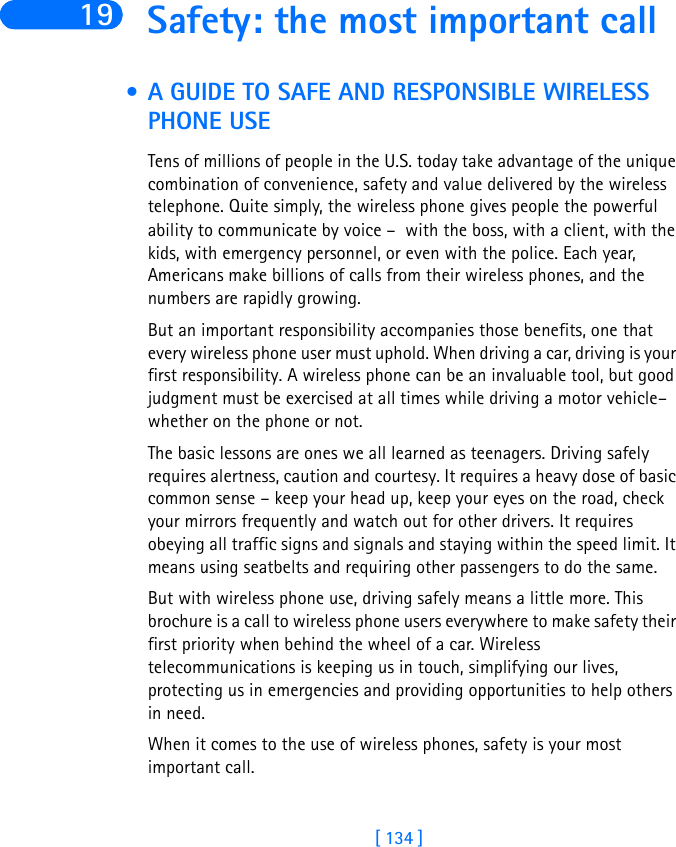 [ 134 ]19 Safety: the most important call • A GUIDE TO SAFE AND RESPONSIBLE WIRELESS PHONE USETens of millions of people in the U.S. today take advantage of the unique combination of convenience, safety and value delivered by the wireless telephone. Quite simply, the wireless phone gives people the powerful ability to communicate by voice –  with the boss, with a client, with the kids, with emergency personnel, or even with the police. Each year, Americans make billions of calls from their wireless phones, and the numbers are rapidly growing. But an important responsibility accompanies those benefits, one that every wireless phone user must uphold. When driving a car, driving is your first responsibility. A wireless phone can be an invaluable tool, but good judgment must be exercised at all times while driving a motor vehicle– whether on the phone or not.The basic lessons are ones we all learned as teenagers. Driving safely requires alertness, caution and courtesy. It requires a heavy dose of basic common sense – keep your head up, keep your eyes on the road, check your mirrors frequently and watch out for other drivers. It requires obeying all traffic signs and signals and staying within the speed limit. It means using seatbelts and requiring other passengers to do the same.But with wireless phone use, driving safely means a little more. This brochure is a call to wireless phone users everywhere to make safety their first priority when behind the wheel of a car. Wireless telecommunications is keeping us in touch, simplifying our lives, protecting us in emergencies and providing opportunities to help others in need. When it comes to the use of wireless phones, safety is your most important call.