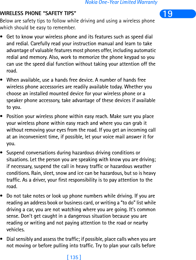 [ 135 ]Nokia One-Year Limited Warranty19WIRELESS PHONE “SAFETY TIPS”Below are safety tips to follow while driving and using a wireless phone which should be easy to remember. • Get to know your wireless phone and its features such as speed dial and redial. Carefully read your instruction manual and learn to take advantage of valuable features most phones offer, including automatic redial and memory. Also, work to memorize the phone keypad so you can use the speed dial function without taking your attention off the road.• When available, use a hands free device. A number of hands free wireless phone accessories are readily available today. Whether you choose an installed mounted device for your wireless phone or a speaker phone accessory, take advantage of these devices if available to you.• Position your wireless phone within easy reach. Make sure you place your wireless phone within easy reach and where you can grab it without removing your eyes from the road. If you get an incoming call at an inconvenient time, if possible, let your voice mail answer it for you.• Suspend conversations during hazardous driving conditions or situations. Let the person you are speaking with know you are driving; if necessary, suspend the call in heavy traffic or hazardous weather conditions. Rain, sleet, snow and ice can be hazardous, but so is heavy traffic. As a driver, your first responsibility is to pay attention to the road. • Do not take notes or look up phone numbers while driving. If you are reading an address book or business card, or writing a “to do” list while driving a car, you are not watching where you are going. It’s common sense. Don’t get caught in a dangerous situation because you are reading or writing and not paying attention to the road or nearby vehicles.• Dial sensibly and assess the traffic; if possible, place calls when you are not moving or before pulling into traffic. Try to plan your calls before 