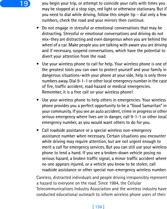[ 136 ]19 you begin your trip, or attempt to coincide your calls with times you may be stopped at a stop sign, red light or otherwise stationary. But if you need to dial while driving, follow this simple tip – dial only a few numbers, check the road and your mirrors then continue. • Do not engage in stressful or emotional conversations that may be distracting. Stressful or emotional conversations and driving do not mix–they are distracting and even dangerous when you are behind the wheel of a car. Make people you are talking with aware you are driving and if necessary, suspend conversations, which have the potential to divert your attention from the road.• Use your wireless phone to call for help. Your wireless phone is one of the greatest tools you can own to protect yourself and your family in dangerous situations–with your phone at your side, help is only three numbers away. Dial 9-1-1 or other local emergency number in the case of fire, traffic accident, road hazard or medical emergencies. Remember, it is a free call on your wireless phone!• Use your wireless phone to help others in emergencies. Your wireless phone provides you a perfect opportunity to be a “Good Samaritan” in your community. If you see an auto accident, crime in progress or other serious emergency where lives are in danger, call 9-1-1 or other local emergency number, as you would want others to do for you.• Call roadside assistance or a special wireless non-emergency assistance number when necessary. Certain situations you encounter while driving may require attention, but are not urgent enough to merit a call for emergency services. But you can still use your wireless phone to lend a hand. If you see a broken-down vehicle posing no serious hazard, a broken traffic signal, a minor traffic accident where no one appears injured, or a vehicle you know to be stolen, call roadside assistance or other special non-emergency wireless number.Careless, distracted individuals and people driving irresponsibly represent a hazard to everyone on the road. Since 1984, the Cellular Telecommunications Industry Association and the wireless industry have conducted educational outreach to inform wireless phone users of their 