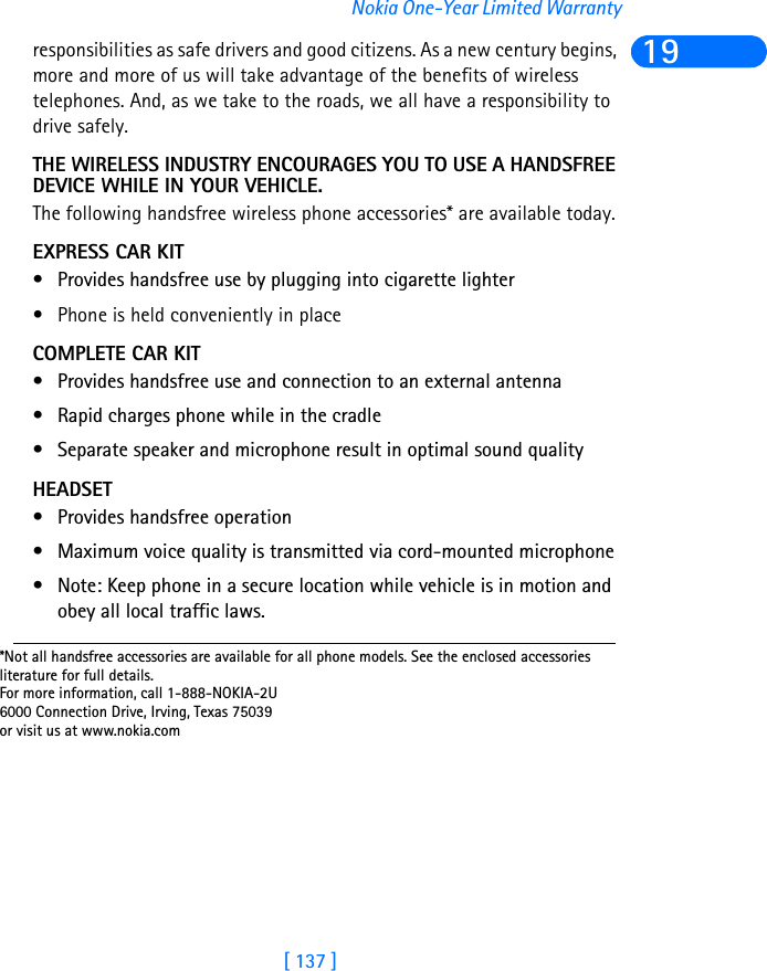 [ 137 ]Nokia One-Year Limited Warranty19responsibilities as safe drivers and good citizens. As a new century begins, more and more of us will take advantage of the benefits of wireless telephones. And, as we take to the roads, we all have a responsibility to drive safely.THE WIRELESS INDUSTRY ENCOURAGES YOU TO USE A HANDSFREE DEVICE WHILE IN YOUR VEHICLE.The following handsfree wireless phone accessories* are available today.EXPRESS CAR KIT• Provides handsfree use by plugging into cigarette lighter• Phone is held conveniently in placeCOMPLETE CAR KIT• Provides handsfree use and connection to an external antenna• Rapid charges phone while in the cradle• Separate speaker and microphone result in optimal sound qualityHEADSET• Provides handsfree operation• Maximum voice quality is transmitted via cord-mounted microphone • Note: Keep phone in a secure location while vehicle is in motion and obey all local traffic laws.*Not all handsfree accessories are available for all phone models. See the enclosed accessories literature for full details.For more information, call 1-888-NOKIA-2U6000 Connection Drive, Irving, Texas 75039or visit us at www.nokia.com