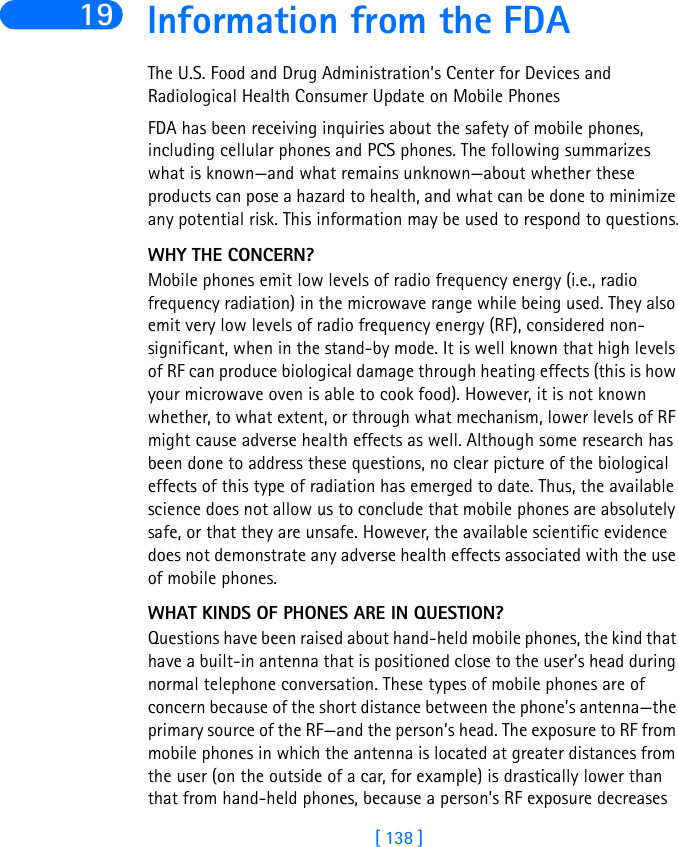 [ 138 ]19 Information from the FDAThe U.S. Food and Drug Administration’s Center for Devices and Radiological Health Consumer Update on Mobile PhonesFDA has been receiving inquiries about the safety of mobile phones, including cellular phones and PCS phones. The following summarizes what is known—and what remains unknown—about whether these products can pose a hazard to health, and what can be done to minimize any potential risk. This information may be used to respond to questions.WHY THE CONCERN?Mobile phones emit low levels of radio frequency energy (i.e., radio frequency radiation) in the microwave range while being used. They also emit very low levels of radio frequency energy (RF), considered non-significant, when in the stand-by mode. It is well known that high levels of RF can produce biological damage through heating effects (this is how your microwave oven is able to cook food). However, it is not known whether, to what extent, or through what mechanism, lower levels of RF might cause adverse health effects as well. Although some research has been done to address these questions, no clear picture of the biological effects of this type of radiation has emerged to date. Thus, the available science does not allow us to conclude that mobile phones are absolutely safe, or that they are unsafe. However, the available scientific evidence does not demonstrate any adverse health effects associated with the use of mobile phones.WHAT KINDS OF PHONES ARE IN QUESTION?Questions have been raised about hand-held mobile phones, the kind that have a built-in antenna that is positioned close to the user’s head during normal telephone conversation. These types of mobile phones are of concern because of the short distance between the phone’s antenna—the primary source of the RF—and the person’s head. The exposure to RF from mobile phones in which the antenna is located at greater distances from the user (on the outside of a car, for example) is drastically lower than that from hand-held phones, because a person’s RF exposure decreases 