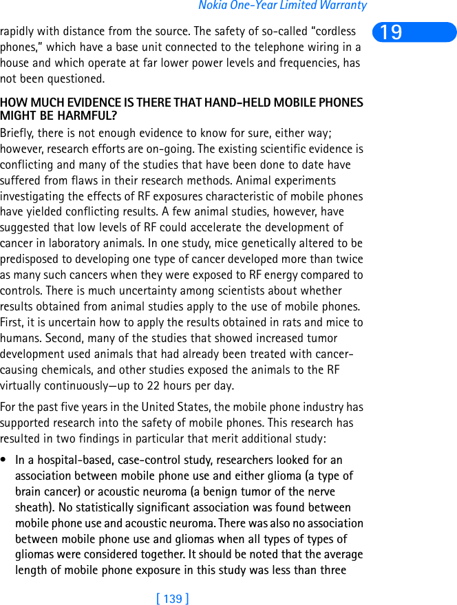 [ 139 ]Nokia One-Year Limited Warranty19rapidly with distance from the source. The safety of so-called “cordless phones,” which have a base unit connected to the telephone wiring in a house and which operate at far lower power levels and frequencies, has not been questioned.HOW MUCH EVIDENCE IS THERE THAT HAND-HELD MOBILE PHONES MIGHT BE HARMFUL?Briefly, there is not enough evidence to know for sure, either way; however, research efforts are on-going. The existing scientific evidence is conflicting and many of the studies that have been done to date have suffered from flaws in their research methods. Animal experiments investigating the effects of RF exposures characteristic of mobile phones have yielded conflicting results. A few animal studies, however, have suggested that low levels of RF could accelerate the development of cancer in laboratory animals. In one study, mice genetically altered to be predisposed to developing one type of cancer developed more than twice as many such cancers when they were exposed to RF energy compared to controls. There is much uncertainty among scientists about whether results obtained from animal studies apply to the use of mobile phones. First, it is uncertain how to apply the results obtained in rats and mice to humans. Second, many of the studies that showed increased tumor development used animals that had already been treated with cancer-causing chemicals, and other studies exposed the animals to the RF virtually continuously—up to 22 hours per day. For the past five years in the United States, the mobile phone industry has supported research into the safety of mobile phones. This research has resulted in two findings in particular that merit additional study:• In a hospital-based, case-control study, researchers looked for an association between mobile phone use and either glioma (a type of brain cancer) or acoustic neuroma (a benign tumor of the nerve sheath). No statistically significant association was found between mobile phone use and acoustic neuroma. There was also no association between mobile phone use and gliomas when all types of types of gliomas were considered together. It should be noted that the average length of mobile phone exposure in this study was less than three 