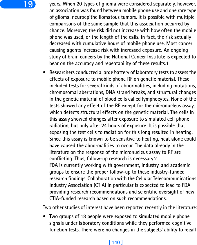 [ 140 ]19 years. When 20 types of glioma were considered separately, however, an association was found between mobile phone use and one rare type of glioma, neuroepithelliomatous tumors. It is possible with multiple comparisons of the same sample that this association occurred by chance. Moreover, the risk did not increase with how often the mobile phone was used, or the length of the calls. In fact, the risk actually decreased with cumulative hours of mobile phone use. Most cancer causing agents increase risk with increased exposure. An ongoing study of brain cancers by the National Cancer Institute is expected to bear on the accuracy and repeatability of these results.1 • Researchers conducted a large battery of laboratory tests to assess the effects of exposure to mobile phone RF on genetic material. These included tests for several kinds of abnormalities, including mutations, chromosomal aberrations, DNA strand breaks, and structural changes in the genetic material of blood cells called lymphocytes. None of the tests showed any effect of the RF except for the micronucleus assay, which detects structural effects on the genetic material. The cells in this assay showed changes after exposure to simulated cell phone radiation, but only after 24 hours of exposure. It is possible that exposing the test cells to radiation for this long resulted in heating. Since this assay is known to be sensitive to heating, heat alone could have caused the abnormalities to occur. The data already in the literature on the response of the micronucleus assay to RF are conflicting. Thus, follow-up research is necessary.2FDA is currently working with government, industry, and academic groups to ensure the proper follow-up to these industry-funded research findings. Collaboration with the Cellular Telecommunications Industry Association (CTIA) in particular is expected to lead to FDA providing research recommendations and scientific oversight of new CTIA-funded research based on such recommendations.Two other studies of interest have been reported recently in the literature:• Two groups of 18 people were exposed to simulated mobile phone signals under laboratory conditions while they performed cognitive function tests. There were no changes in the subjects’ ability to recall 