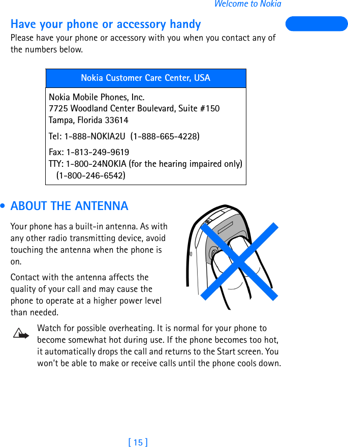 [ 15 ]Welcome to NokiaHave your phone or accessory handyPlease have your phone or accessory with you when you contact any of the numbers below. • ABOUT THE ANTENNAYour phone has a built-in antenna. As with any other radio transmitting device, avoid touching the antenna when the phone is on.Contact with the antenna affects the quality of your call and may cause the phone to operate at a higher power level than needed.Watch for possible overheating. It is normal for your phone to become somewhat hot during use. If the phone becomes too hot, it automatically drops the call and returns to the Start screen. You won’t be able to make or receive calls until the phone cools down.Nokia Customer Care Center, USANokia Mobile Phones, Inc.7725 Woodland Center Boulevard, Suite #150Tampa, Florida 33614Tel: 1-888-NOKIA2U  (1-888-665-4228)Fax: 1-813-249-9619TTY: 1-800-24NOKIA (for the hearing impaired only)   (1-800-246-6542)