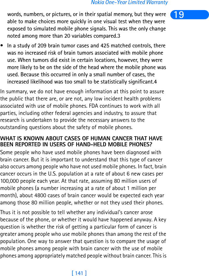 [ 141 ]Nokia One-Year Limited Warranty19words, numbers, or pictures, or in their spatial memory, but they were able to make choices more quickly in one visual test when they were exposed to simulated mobile phone signals. This was the only change noted among more than 20 variables compared.3• In a study of 209 brain tumor cases and 425 matched controls, there was no increased risk of brain tumors associated with mobile phone use. When tumors did exist in certain locations, however, they were more likely to be on the side of the head where the mobile phone was used. Because this occurred in only a small number of cases, the increased likelihood was too small to be statistically significant.4 In summary, we do not have enough information at this point to assure the public that there are, or are not, any low incident health problems associated with use of mobile phones. FDA continues to work with all parties, including other federal agencies and industry, to assure that research is undertaken to provide the necessary answers to the outstanding questions about the safety of mobile phones.WHAT IS KNOWN ABOUT CASES OF HUMAN CANCER THAT HAVE BEEN REPORTED IN USERS OF HAND-HELD MOBILE PHONES?Some people who have used mobile phones have been diagnosed with brain cancer. But it is important to understand that this type of cancer also occurs among people who have not used mobile phones. In fact, brain cancer occurs in the U.S. population at a rate of about 6 new cases per 100,000 people each year. At that rate, assuming 80 million users of mobile phones (a number increasing at a rate of about 1 million per month), about 4800 cases of brain cancer would be expected each year among those 80 million people, whether or not they used their phones. Thus it is not possible to tell whether any individual’s cancer arose because of the phone, or whether it would have happened anyway. A key question is whether the risk of getting a particular form of cancer is greater among people who use mobile phones than among the rest of the population. One way to answer that question is to compare the usage of mobile phones among people with brain cancer with the use of mobile phones among appropriately matched people without brain cancer. This is 