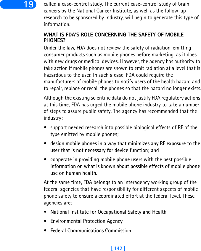 [ 142 ]19 called a case-control study. The current case-control study of brain cancers by the National Cancer Institute, as well as the follow-up research to be sponsored by industry, will begin to generate this type of information.WHAT IS FDA’S ROLE CONCERNING THE SAFETY OF MOBILE PHONES?Under the law, FDA does not review the safety of radiation-emitting consumer products such as mobile phones before marketing, as it does with new drugs or medical devices. However, the agency has authority to take action if mobile phones are shown to emit radiation at a level that is hazardous to the user. In such a case, FDA could require the manufacturers of mobile phones to notify users of the health hazard and to repair, replace or recall the phones so that the hazard no longer exists.Although the existing scientific data do not justify FDA regulatory actions at this time, FDA has urged the mobile phone industry to take a number of steps to assure public safety. The agency has recommended that the industry:• support needed research into possible biological effects of RF of the type emitted by mobile phones; • design mobile phones in a way that minimizes any RF exposure to the user that is not necessary for device function; and • cooperate in providing mobile phone users with the best possible information on what is known about possible effects of mobile phone use on human health. At the same time, FDA belongs to an interagency working group of the federal agencies that have responsibility for different aspects of mobile phone safety to ensure a coordinated effort at the federal level. These agencies are:• National Institute for Occupational Safety and Health • Environmental Protection Agency • Federal Communications Commission 