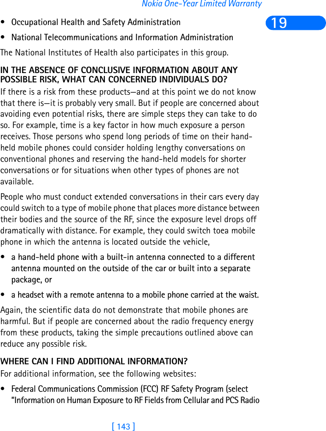 [ 143 ]Nokia One-Year Limited Warranty19• Occupational Health and Safety Administration • National Telecommunications and Information Administration The National Institutes of Health also participates in this group.IN THE ABSENCE OF CONCLUSIVE INFORMATION ABOUT ANY POSSIBLE RISK, WHAT CAN CONCERNED INDIVIDUALS DO?If there is a risk from these products—and at this point we do not know that there is—it is probably very small. But if people are concerned about avoiding even potential risks, there are simple steps they can take to do so. For example, time is a key factor in how much exposure a person receives. Those persons who spend long periods of time on their hand-held mobile phones could consider holding lengthy conversations on conventional phones and reserving the hand-held models for shorter conversations or for situations when other types of phones are not available.People who must conduct extended conversations in their cars every day could switch to a type of mobile phone that places more distance between their bodies and the source of the RF, since the exposure level drops off dramatically with distance. For example, they could switch toea mobile phone in which the antenna is located outside the vehicle, • a hand-held phone with a built-in antenna connected to a different antenna mounted on the outside of the car or built into a separate package, or • a headset with a remote antenna to a mobile phone carried at the waist. Again, the scientific data do not demonstrate that mobile phones are harmful. But if people are concerned about the radio frequency energy from these products, taking the simple precautions outlined above can reduce any possible risk.WHERE CAN I FIND ADDITIONAL INFORMATION?For additional information, see the following websites:• Federal Communications Commission (FCC) RF Safety Program (select “Information on Human Exposure to RF Fields from Cellular and PCS Radio 