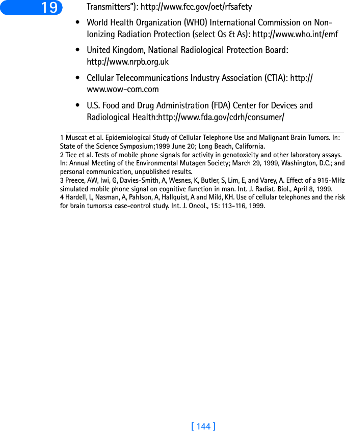 [ 144 ]19 Transmitters”): http://www.fcc.gov/oet/rfsafety • World Health Organization (WHO) International Commission on Non-Ionizing Radiation Protection (select Qs &amp; As): http://www.who.int/emf • United Kingdom, National Radiological Protection Board: http://www.nrpb.org.uk • Cellular Telecommunications Industry Association (CTIA): http://www.wow-com.com• U.S. Food and Drug Administration (FDA) Center for Devices and Radiological Health:http://www.fda.gov/cdrh/consumer/1 Muscat et al. Epidemiological Study of Cellular Telephone Use and Malignant Brain Tumors. In: State of the Science Symposium;1999 June 20; Long Beach, California.2 Tice et al. Tests of mobile phone signals for activity in genotoxicity and other laboratory assays. In: Annual Meeting of the Environmental Mutagen Society; March 29, 1999, Washington, D.C.; and personal communication, unpublished results.3 Preece, AW, Iwi, G, Davies-Smith, A, Wesnes, K, Butler, S, Lim, E, and Varey, A. Effect of a 915-MHz simulated mobile phone signal on cognitive function in man. Int. J. Radiat. Biol., April 8, 1999.4 Hardell, L, Nasman, A, Pahlson, A, Hallquist, A and Mild, KH. Use of cellular telephones and the risk for brain tumors:a case-control study. Int. J. Oncol., 15: 113-116, 1999. 