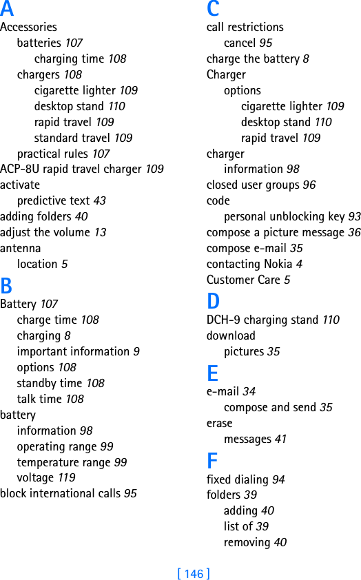 [ 146 ]AAccessoriesbatteries 107charging time 108chargers 108cigarette lighter 109desktop stand 11 0rapid travel 109standard travel 109practical rules 107ACP-8U rapid travel charger 109activatepredictive text 43adding folders 40adjust the volume 13antennalocation 5BBattery 107charge time 108charging 8important information 9options 108standby time 108talk time 108batteryinformation 98operating range 99temperature range 99voltage 11 9block international calls 95Ccall restrictionscancel 95charge the battery 8Chargeroptionscigarette lighter 109desktop stand 110rapid travel 109chargerinformation 98closed user groups 96codepersonal unblocking key 93compose a picture message 36compose e-mail 35contacting Nokia 4Customer Care 5DDCH-9 charging stand 110downloadpictures 35Ee-mail 34compose and send 35erasemessages 41Ffixed dialing 94folders 39adding 40list of 39removing 40