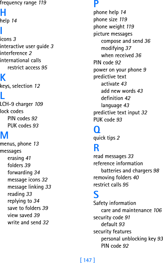 [ 147 ]frequency range 11 9Hhelp 14Iicons 3interactive user guide 3interference 2international callsrestrict access 95Kkeys, selection 12LLCH-9 charger 109lock codesPIN codes 92PUK codes 93Mmenus, phone 13messageserasing 41folders 39forwarding 34message icons 32message linking 33reading 33replying to 34save to folders 39view saved 39write and send 32Pphone help 14phone size 11 9phone weight 11 9picture messagescompose and send 36modifying 37when received 36PIN code 92power on your phone 9predictive textactivate 43add new words 43definition 42language 43predictive text input 32PUK code 93Qquick tips 2Rread messages 33reference informationbatteries and chargers 98removing folders 40restrict calls 95SSafety informationcare and maintenance 106security code 91default 93security featurespersonal unblocking key 93PIN code 92