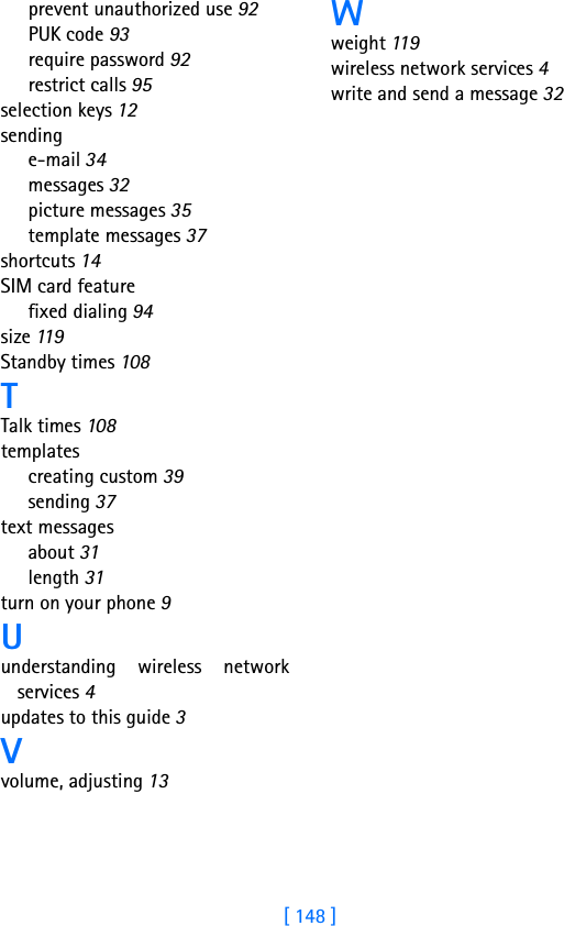 [ 148 ]prevent unauthorized use 92PUK code 93require password 92restrict calls 95selection keys 12sendinge-mail 34messages 32picture messages 35template messages 37shortcuts 14SIM card featurefixed dialing 94size 11 9Standby times 108TTalk times 108templatescreating custom 39sending 37text messagesabout 31length 31turn on your phone 9Uunderstanding wireless networkservices 4updates to this guide 3Vvolume, adjusting 13Wweight 11 9wireless network services 4write and send a message 32