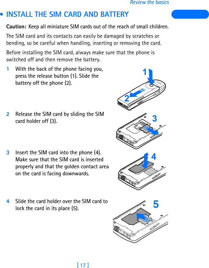 [ 17 ]Review the basics • INSTALL THE SIM CARD AND BATTERYCaution: Keep all miniature SIM cards out of the reach of small children.The SIM card and its contacts can easily be damaged by scratches or bending, so be careful when handling, inserting or removing the card.Before installing the SIM card, always make sure that the phone is switched off and then remove the battery.1With the back of the phone facing you, press the release button (1). Slide the battery off the phone (2).2Release the SIM card by sliding the SIM card holder off (3). 3Insert the SIM card into the phone (4). Make sure that the SIM card is inserted properly and that the golden contact area on the card is facing downwards. 4Slide the card holder over the SIM card to lock the card in its place (5). 