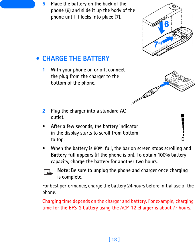 [ 18 ] 5Place the battery on the back of the phone (6) and slide it up the body of the phone until it locks into place (7). • CHARGE THE BATTERY1With your phone on or off, connect the plug from the charger to the bottom of the phone.2Plug the charger into a standard AC outlet.• After a few seconds, the battery indicator in the display starts to scroll from bottom to top.• When the battery is 80% full, the bar on screen stops scrolling and Battery full appears (if the phone is on). To obtain 100% battery capacity, charge the battery for another two hours. Note: Be sure to unplug the phone and charger once charging is complete.For best performance, charge the battery 24 hours before initial use of the phone.Charging time depends on the charger and battery. For example, charging time for the BPS-2 battery using the ACP-12 charger is about ?? hours.