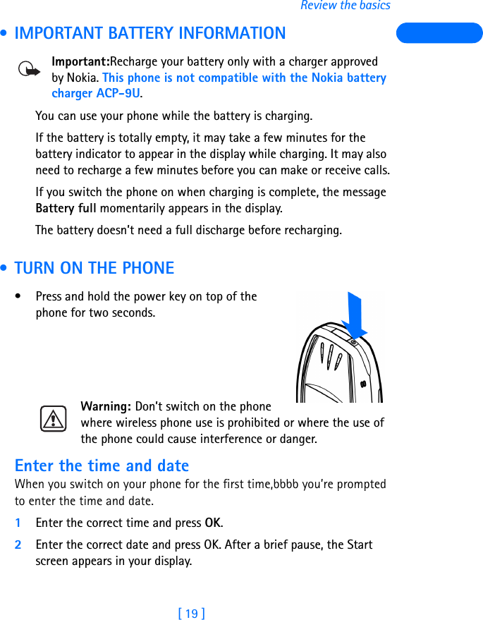 [ 19 ]Review the basics • IMPORTANT BATTERY INFORMATIONImportant:Recharge your battery only with a charger approved by Nokia. This phone is not compatible with the Nokia battery charger ACP-9U.You can use your phone while the battery is charging.If the battery is totally empty, it may take a few minutes for the battery indicator to appear in the display while charging. It may also need to recharge a few minutes before you can make or receive calls.If you switch the phone on when charging is complete, the message Battery full momentarily appears in the display. The battery doesn’t need a full discharge before recharging.  • TURN ON THE PHONE• Press and hold the power key on top of the phone for two seconds.Warning: Don’t switch on the phone where wireless phone use is prohibited or where the use of the phone could cause interference or danger.Enter the time and dateWhen you switch on your phone for the first time,bbbb you’re prompted to enter the time and date.1Enter the correct time and press OK.2Enter the correct date and press OK. After a brief pause, the Start screen appears in your display.