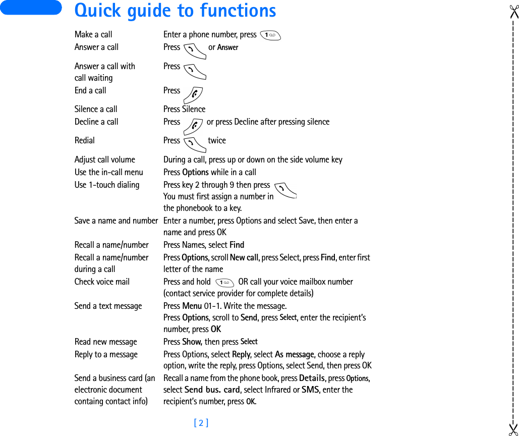 [ 2 ] Quick guide to functionsMake a call Enter a phone number, press Answer a call Press   or AnswerAnswer a call with call waitingPress End a call Press Silence a call Press SilenceDecline a call Press   or press Decline after pressing silenceRedial Press  twiceAdjust call volume During a call, press up or down on the side volume keyUse the in-call menu Press Options while in a callUse 1-touch dialing Press key 2 through 9 then press You must first assign a number in the phonebook to a key.Save a name and number Enter a number, press Options and select Save, then enter a name and press OKRecall a name/number Press Names, select FindRecall a name/number during a callPress Options, scroll New call, press Select, press Find, enter first letter of the nameCheck voice mail Press and hold   OR call your voice mailbox number (contact service provider for complete details)Send a text message Press Menu 01-1. Write the message.Press Options, scroll to Send, press Select, enter the recipient’s number, press OKRead new message  Press Show, then press SelectReply to a message  Press Options, select Reply, select As message, choose a reply option, write the reply, press Options, select Send, then press OKSend a business card (an electronic document containg contact info)Recall a name from the phone book, press Details, press Options, select Send bus. card, select Infrared or SMS, enter the recipient’s number, press OK.------------------------------------------------------------------------------------------------------------------------------------------------