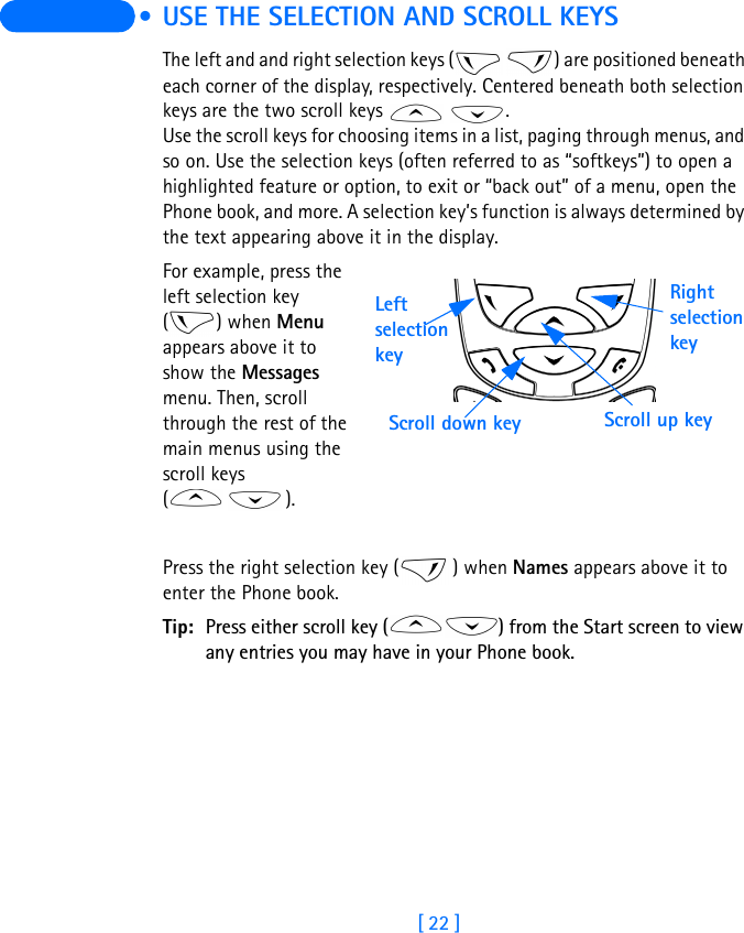 [ 22 ]  • USE THE SELECTION AND SCROLL KEYSThe left and and right selection keys (   ) are positioned beneath each corner of the display, respectively. Centered beneath both selection keys are the two scroll keys    .Use the scroll keys for choosing items in a list, paging through menus, and so on. Use the selection keys (often referred to as “softkeys”) to open a highlighted feature or option, to exit or “back out” of a menu, open the Phone book, and more. A selection key’s function is always determined by the text appearing above it in the display.For example, press the left selection key () when Menu appears above it to show the Messages menu. Then, scroll through the rest of the main menus using the scroll keys ().Press the right selection key ( ) when Names appears above it to enter the Phone book.Tip: Press either scroll key ( ) from the Start screen to view any entries you may have in your Phone book. Right selection keyScroll up keyScroll down keyLeft selection key