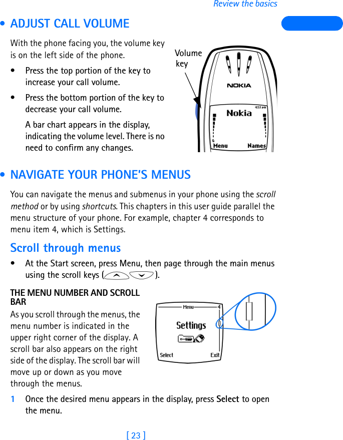 [ 23 ]Review the basics • ADJUST CALL VOLUMEWith the phone facing you, the volume key is on the left side of the phone.• Press the top portion of the key toincrease your call volume. • Press the bottom portion of the key to decrease your call volume. A bar chart appears in the display, indicating the volume level. There is no need to confirm any changes. • NAVIGATE YOUR PHONE’S MENUSYou can navigate the menus and submenus in your phone using the scroll method or by using shortcuts. This chapters in this user guide parallel the menu structure of your phone. For example, chapter 4 corresponds to menu item 4, which is Settings.Scroll through menus• At the Start screen, press Menu, then page through the main menus using the scroll keys ( ).THE MENU NUMBER AND SCROLL BARAs you scroll through the menus, the menu number is indicated in the upper right corner of the display. A scroll bar also appears on the right side of the display. The scroll bar will move up or down as you move through the menus.1Once the desired menu appears in the display, press Select to open the menu.Volumekey