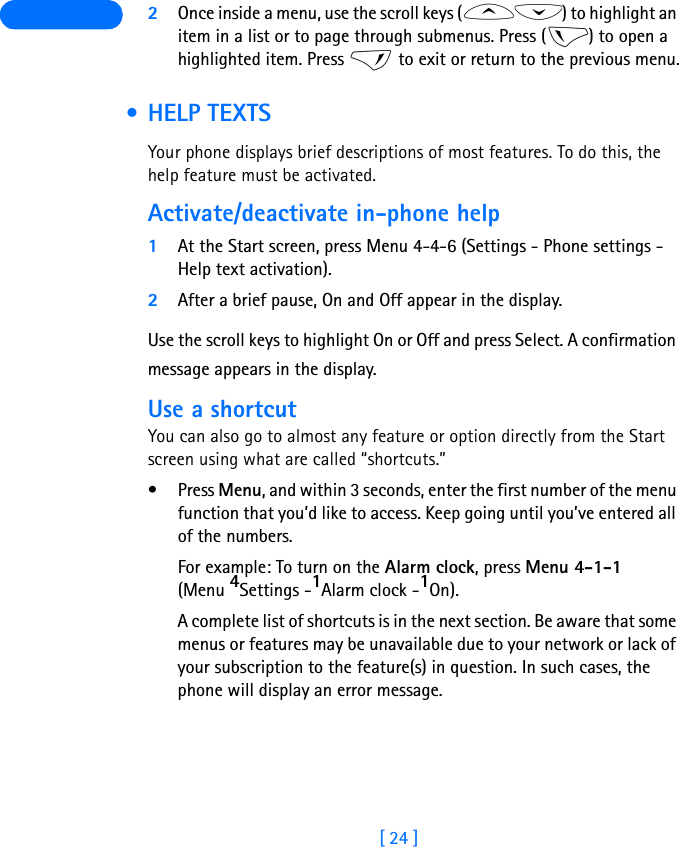 [ 24 ] 2Once inside a menu, use the scroll keys ( ) to highlight an item in a list or to page through submenus. Press ( ) to open a highlighted item. Press   to exit or return to the previous menu. • HELP TEXTSYour phone displays brief descriptions of most features. To do this, the help feature must be activated.Activate/deactivate in-phone help1At the Start screen, press Menu 4-4-6 (Settings - Phone settings - Help text activation).2After a brief pause, On and Off appear in the display.Use the scroll keys to highlight On or Off and press Select. A confirmation message appears in the display.Use a shortcutYou can also go to almost any feature or option directly from the Start screen using what are called “shortcuts.”•Press Menu, and within 3 seconds, enter the first number of the menu function that you’d like to access. Keep going until you’ve entered all of the numbers.For example: To turn on the Alarm clock, press Menu 4-1-1 (Menu 4Settings -1Alarm clock -1On).A complete list of shortcuts is in the next section. Be aware that some menus or features may be unavailable due to your network or lack of your subscription to the feature(s) in question. In such cases, the phone will display an error message.