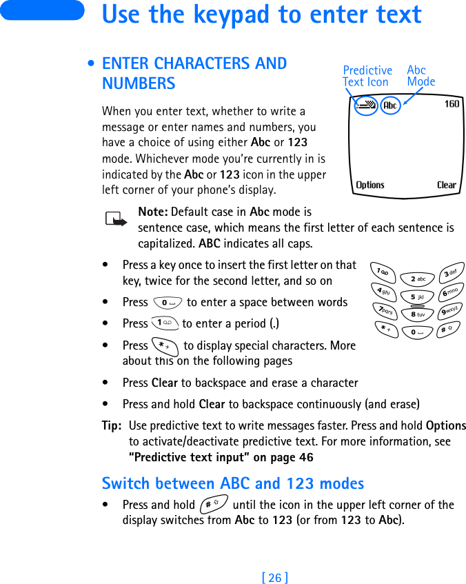 [ 26 ] Use the keypad to enter text • ENTER CHARACTERS AND NUMBERSWhen you enter text, whether to write a message or enter names and numbers, you have a choice of using either Abc or 123 mode. Whichever mode you’re currently in is indicated by the Abc or 123 icon in the upper left corner of your phone’s display.Note: Default case in Abc mode is sentence case, which means the first letter of each sentence is capitalized. ABC indicates all caps.• Press a key once to insert the first letter on that key, twice for the second letter, and so on • Press   to enter a space between words• Press   to enter a period (.)• Press   to display special characters. More about this on the following pages•Press Clear to backspace and erase a character•Press and hold Clear to backspace continuously (and erase)Tip: Use predictive text to write messages faster. Press and hold Options to activate/deactivate predictive text. For more information, see “Predictive text input” on page 46Switch between ABC and 123 modes•Press and hold   until the icon in the upper left corner of the display switches from Abc to 123 (or from 123 to Abc).