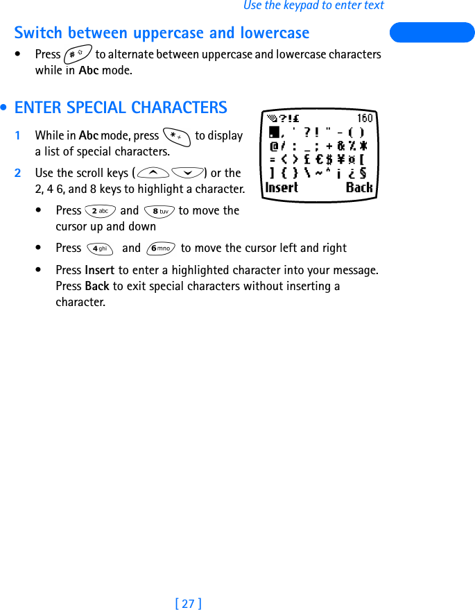 [ 27 ]Use the keypad to enter textSwitch between uppercase and lowercase• Press   to alternate between uppercase and lowercase characters while in Abc mode. • ENTER SPECIAL CHARACTERS1While in Abc mode, press   to display a list of special characters.2Use the scroll keys ( ) or the 2, 4 6, and 8 keys to highlight a character.•Press   and  to move the cursor up and down• Press   and   to move the cursor left and right•Press Insert to enter a highlighted character into your message. Press Back to exit special characters without inserting a character. 