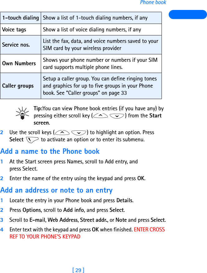 [ 29 ]Phone bookTip:You can view Phone book entries (if you have any) by pressing either scroll key ( ) from the Start screen.2Use the scroll keys ( ) to highlight an option. Press Select   to activate an option or to enter its submenu.Add a name to the Phone book1At the Start screen press Names, scroll to Add entry, and press Select.2Enter the name of the entry using the keypad and press OK.Add an address or note to an entry1Locate the entry in your Phone book and press Details.2Press Options, scroll to Add info, and press Select.3Scroll to E-mail, Web Address, Street addr., or Note and press Select.4Enter text with the keypad and press OK when finished. ENTER CROSS REF TO YOUR PHONE’S KEYPAD1-touch dialing Show a list of 1-touch dialing numbers, if anyVoice tags Show a list of voice dialing numbers, if anyService nos. List the fax, data, and voice numbers saved to your SIM card by your wireless providerOwn Numbers Shows your phone number or numbers if your SIM card supports multiple phone lines.Caller groupsSetup a caller group. You can define ringing tones and graphics for up to five groups in your Phone book. See “Caller groups” on page 33