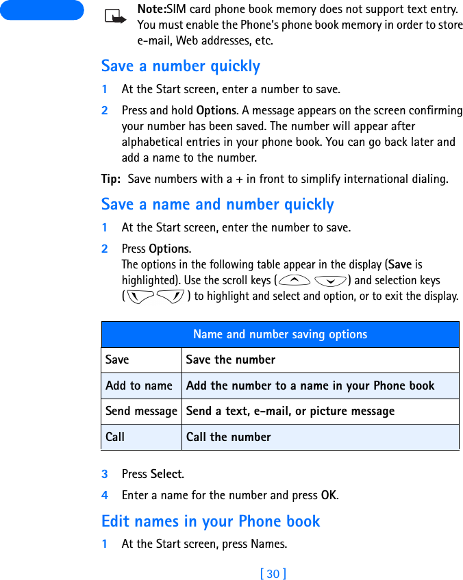 [ 30 ] Note:SIM card phone book memory does not support text entry. You must enable the Phone’s phone book memory in order to store e-mail, Web addresses, etc.Save a number quickly1At the Start screen, enter a number to save.2Press and hold Options. A message appears on the screen confirming your number has been saved. The number will appear after alphabetical entries in your phone book. You can go back later and add a name to the number.Tip: Save numbers with a + in front to simplify international dialing.Save a name and number quickly1At the Start screen, enter the number to save. 2Press Options. The options in the following table appear in the display (Save is highlighted). Use the scroll keys ( ) and selection keys ( ) to highlight and select and option, or to exit the display.3Press Select.4Enter a name for the number and press OK.Edit names in your Phone book1At the Start screen, press Names.Name and number saving options Save Save the numberAdd to name Add the number to a name in your Phone bookSend message Send a text, e-mail, or picture messageCall Call the number