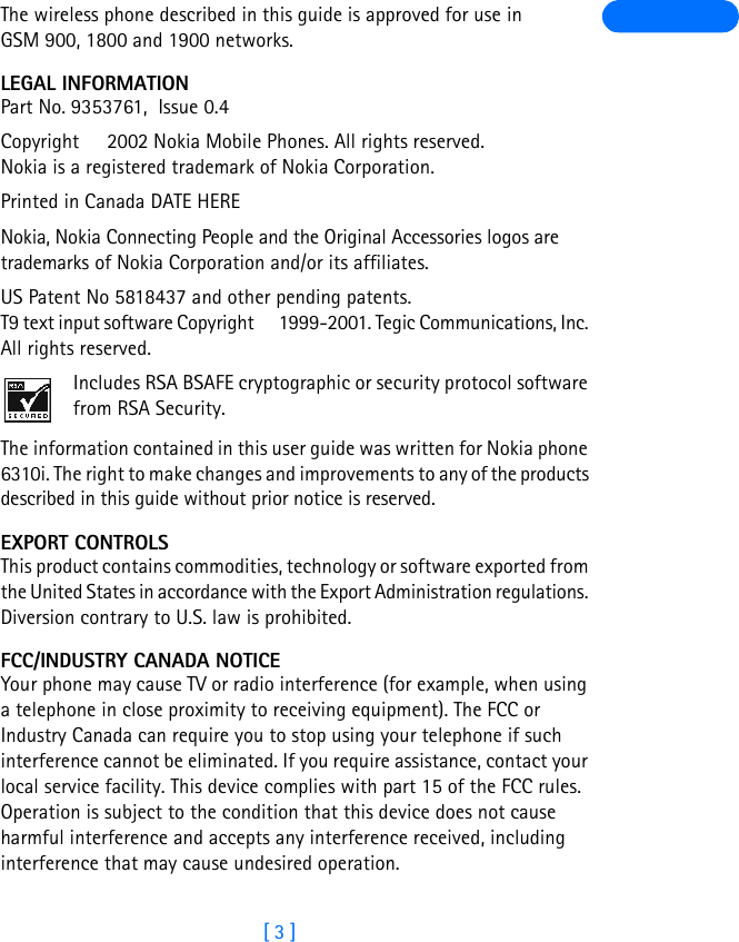 [ 3 ]The wireless phone described in this guide is approved for use in GSM 900, 1800 and 1900 networks.LEGAL INFORMATIONPart No. 9353761,  Issue 0.4  Copyright   2002 Nokia Mobile Phones. All rights reserved. Nokia is a registered trademark of Nokia Corporation.Printed in Canada DATE HERENokia, Nokia Connecting People and the Original Accessories logos are trademarks of Nokia Corporation and/or its affiliates. US Patent No 5818437 and other pending patents. T9 text input software Copyright   1999-2001. Tegic Communications, Inc. All rights reserved.Includes RSA BSAFE cryptographic or security protocol software from RSA Security.The information contained in this user guide was written for Nokia phone 6310i. The right to make changes and improvements to any of the products described in this guide without prior notice is reserved.EXPORT CONTROLSThis product contains commodities, technology or software exported from the United States in accordance with the Export Administration regulations. Diversion contrary to U.S. law is prohibited.FCC/INDUSTRY CANADA NOTICEYour phone may cause TV or radio interference (for example, when using a telephone in close proximity to receiving equipment). The FCC or Industry Canada can require you to stop using your telephone if such interference cannot be eliminated. If you require assistance, contact your local service facility. This device complies with part 15 of the FCC rules. Operation is subject to the condition that this device does not cause harmful interference and accepts any interference received, including interference that may cause undesired operation.