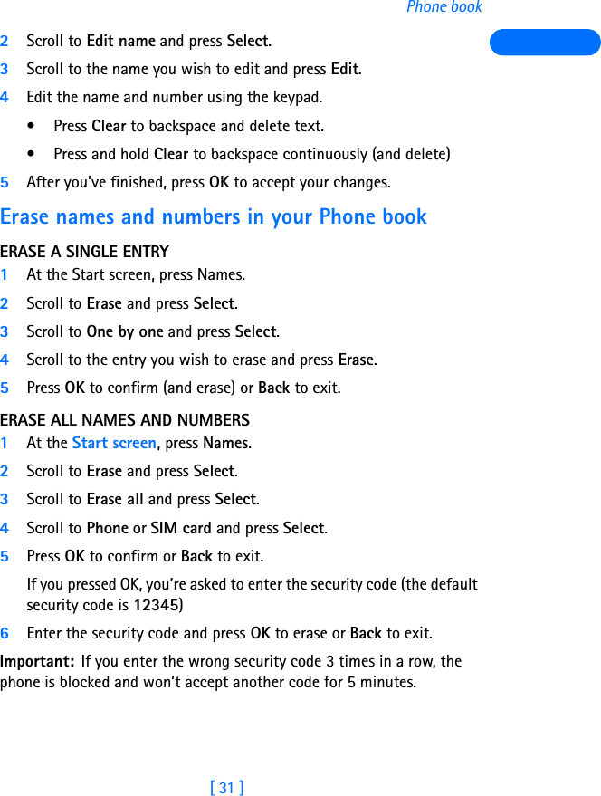 [ 31 ]Phone book2Scroll to Edit name and press Select.3Scroll to the name you wish to edit and press Edit.4Edit the name and number using the keypad. •Press Clear to backspace and delete text. • Press and hold Clear to backspace continuously (and delete)5After you’ve finished, press OK to accept your changes.Erase names and numbers in your Phone bookERASE A SINGLE ENTRY1At the Start screen, press Names.2Scroll to Erase and press Select.3Scroll to One by one and press Select.4Scroll to the entry you wish to erase and press Erase.5Press OK to confirm (and erase) or Back to exit.ERASE ALL NAMES AND NUMBERS1At the Start screen, press Names.2Scroll to Erase and press Select.3Scroll to Erase all and press Select.4Scroll to Phone or SIM card and press Select.5Press OK to confirm or Back to exit.If you pressed OK, you’re asked to enter the security code (the default security code is 12345) 6Enter the security code and press OK to erase or Back to exit.Important: If you enter the wrong security code 3 times in a row, the phone is blocked and won’t accept another code for 5 minutes.