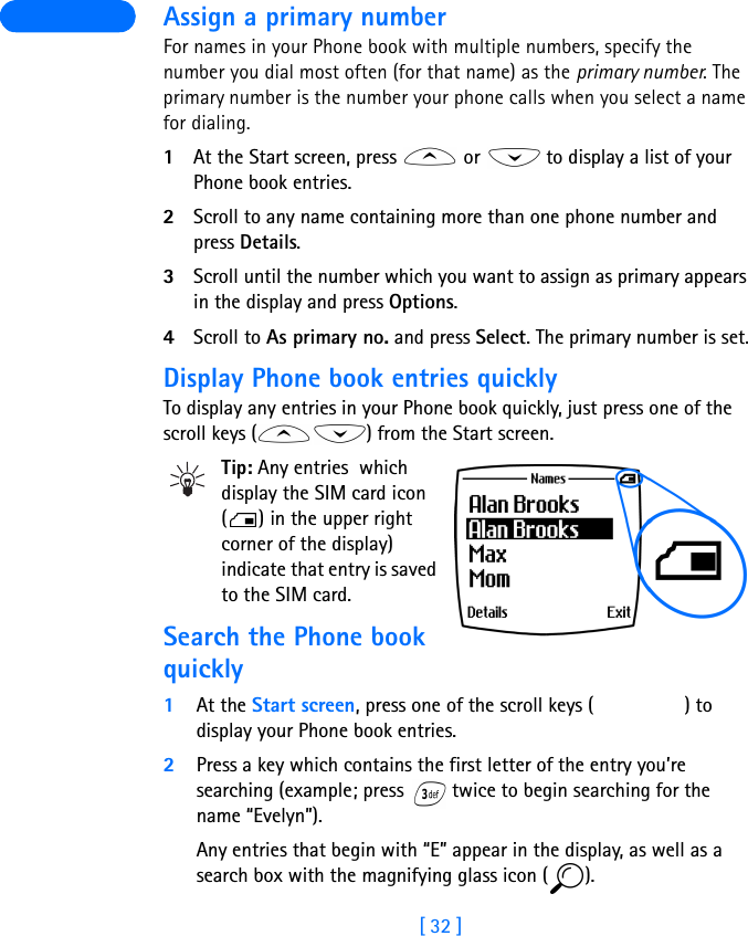 [ 32 ] Assign a primary numberFor names in your Phone book with multiple numbers, specify the number you dial most often (for that name) as the primary number. The  primary number is the number your phone calls when you select a name for dialing.1At the Start screen, press   or   to display a list of your Phone book entries.2Scroll to any name containing more than one phone number and press Details.3Scroll until the number which you want to assign as primary appears in the display and press Options.4Scroll to As primary no. and press Select. The primary number is set.Display Phone book entries quicklyTo display any entries in your Phone book quickly, just press one of the scroll keys ( ) from the Start screen.Tip: Any entries  which display the SIM card icon ( ) in the upper right corner of the display) indicate that entry is saved to the SIM card.Search the Phone book quickly1At the Start screen, press one of the scroll keys ( ) to display your Phone book entries.2Press a key which contains the first letter of the entry you’re searching (example; press   twice to begin searching for the name “Evelyn”).Any entries that begin with “E” appear in the display, as well as a search box with the magnifying glass icon ( ).