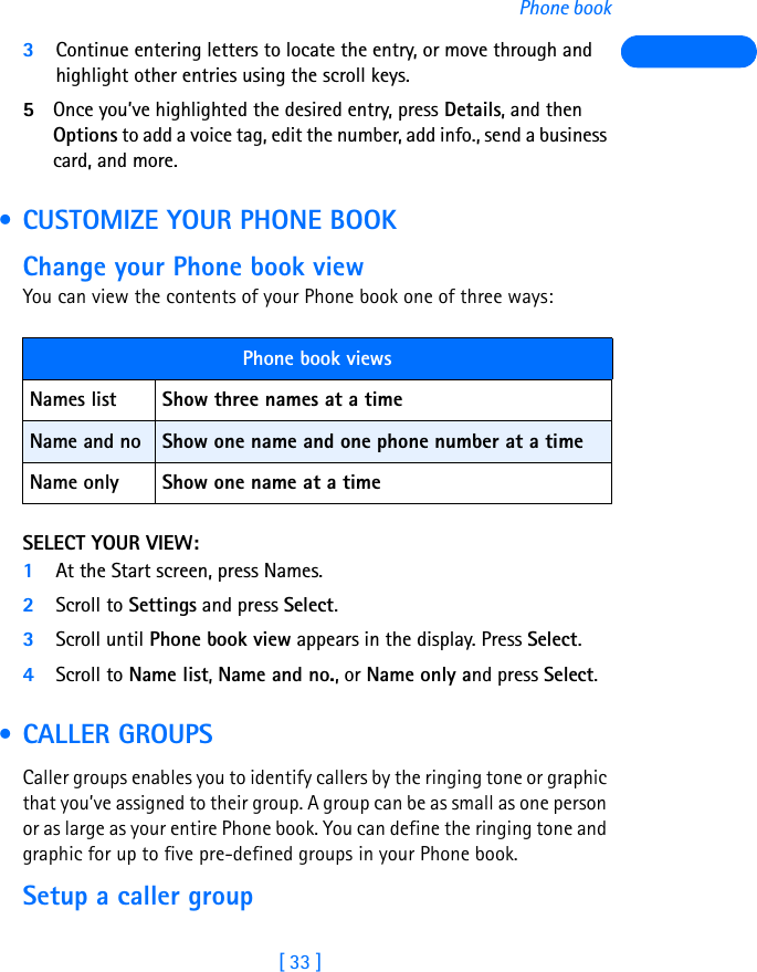 [ 33 ]Phone book3Continue entering letters to locate the entry, or move through and highlight other entries using the scroll keys.5Once you’ve highlighted the desired entry, press Details, and then Options to add a voice tag, edit the number, add info., send a business card, and more. • CUSTOMIZE YOUR PHONE BOOKChange your Phone book viewYou can view the contents of your Phone book one of three ways:SELECT YOUR VIEW:1At the Start screen, press Names.2Scroll to Settings and press Select.3Scroll until Phone book view appears in the display. Press Select.4Scroll to Name list, Name and no., or Name only and press Select. • CALLER GROUPSCaller groups enables you to identify callers by the ringing tone or graphic that you’ve assigned to their group. A group can be as small as one person or as large as your entire Phone book. You can define the ringing tone and graphic for up to five pre-defined groups in your Phone book. Setup a caller groupPhone book viewsNames list Show three names at a timeName and no Show one name and one phone number at a timeName only Show one name at a time