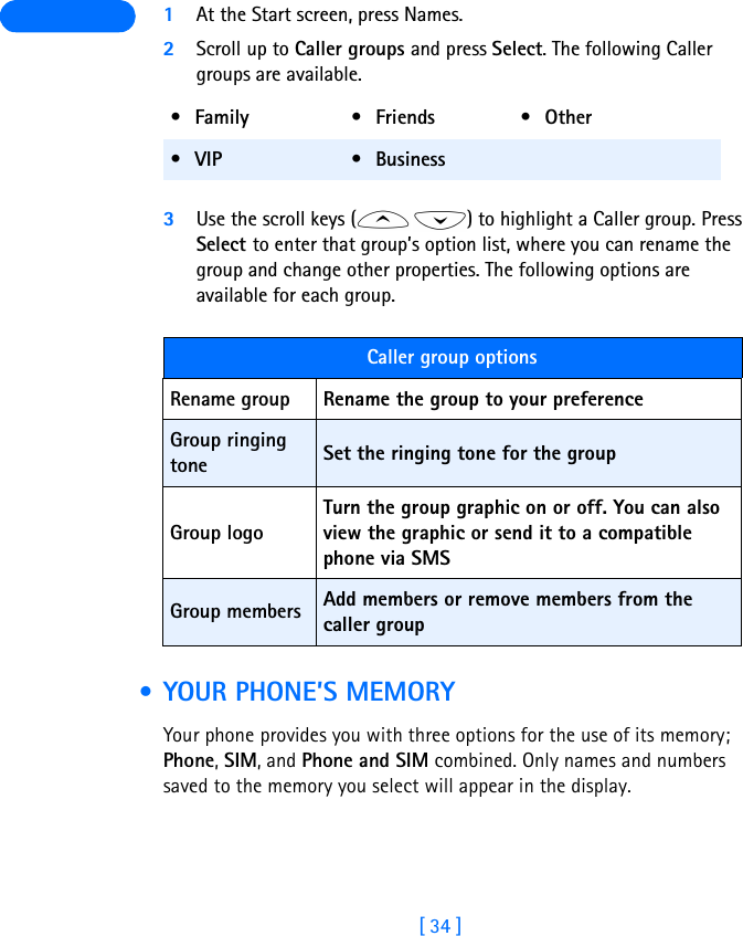 [ 34 ] 1At the Start screen, press Names.2Scroll up to Caller groups and press Select. The following Caller groups are available. 3Use the scroll keys ( ) to highlight a Caller group. Press Select to enter that group’s option list, where you can rename the group and change other properties. The following options are available for each group. • YOUR PHONE’S MEMORYYour phone provides you with three options for the use of its memory; Phone, SIM, and Phone and SIM combined. Only names and numbers saved to the memory you select will appear in the display.•Family •Friends •Other•VIP •BusinessCaller group optionsRename group Rename the group to your preferenceGroup ringing tone Set the ringing tone for the groupGroup logoTurn the group graphic on or off. You can also view the graphic or send it to a compatible phone via SMSGroup members Add members or remove members from the caller group