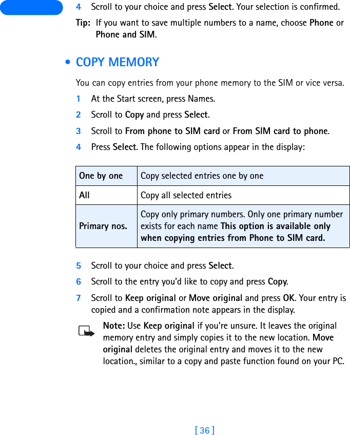 [ 36 ] 4Scroll to your choice and press Select. Your selection is confirmed.Tip: If you want to save multiple numbers to a name, choose Phone or Phone and SIM. •COPY MEMORYYou can copy entries from your phone memory to the SIM or vice versa.1At the Start screen, press Names.2Scroll to Copy and press Select.3Scroll to From phone to SIM card or From SIM card to phone.4Press Select. The following options appear in the display:5Scroll to your choice and press Select.6Scroll to the entry you’d like to copy and press Copy.7Scroll to Keep original or Move original and press OK. Your entry is copied and a confirmation note appears in the display.Note: Use Keep original if you’re unsure. It leaves the original memory entry and simply copies it to the new location. Move original deletes the original entry and moves it to the new location., similar to a copy and paste function found on your PC.One by one Copy selected entries one by oneAll Copy all selected entriesPrimary nos.Copy only primary numbers. Only one primary number exists for each name This option is available only when copying entries from Phone to SIM card.